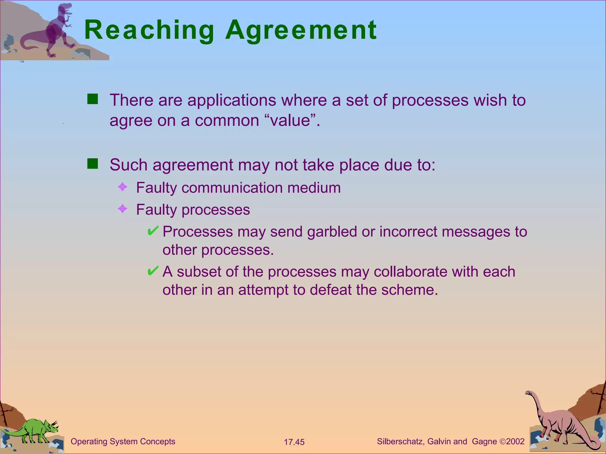 Reaching Agreement There are applications where a set of processes wish to agree on a common &ldquo;value&rdquo;. Such agreement may not take place due to: Faulty communication medium Faulty processes  Processes may send garbled or incorrect messages to other processes. A subset of the processes may collaborate with each other in an attempt to defeat the scheme. 