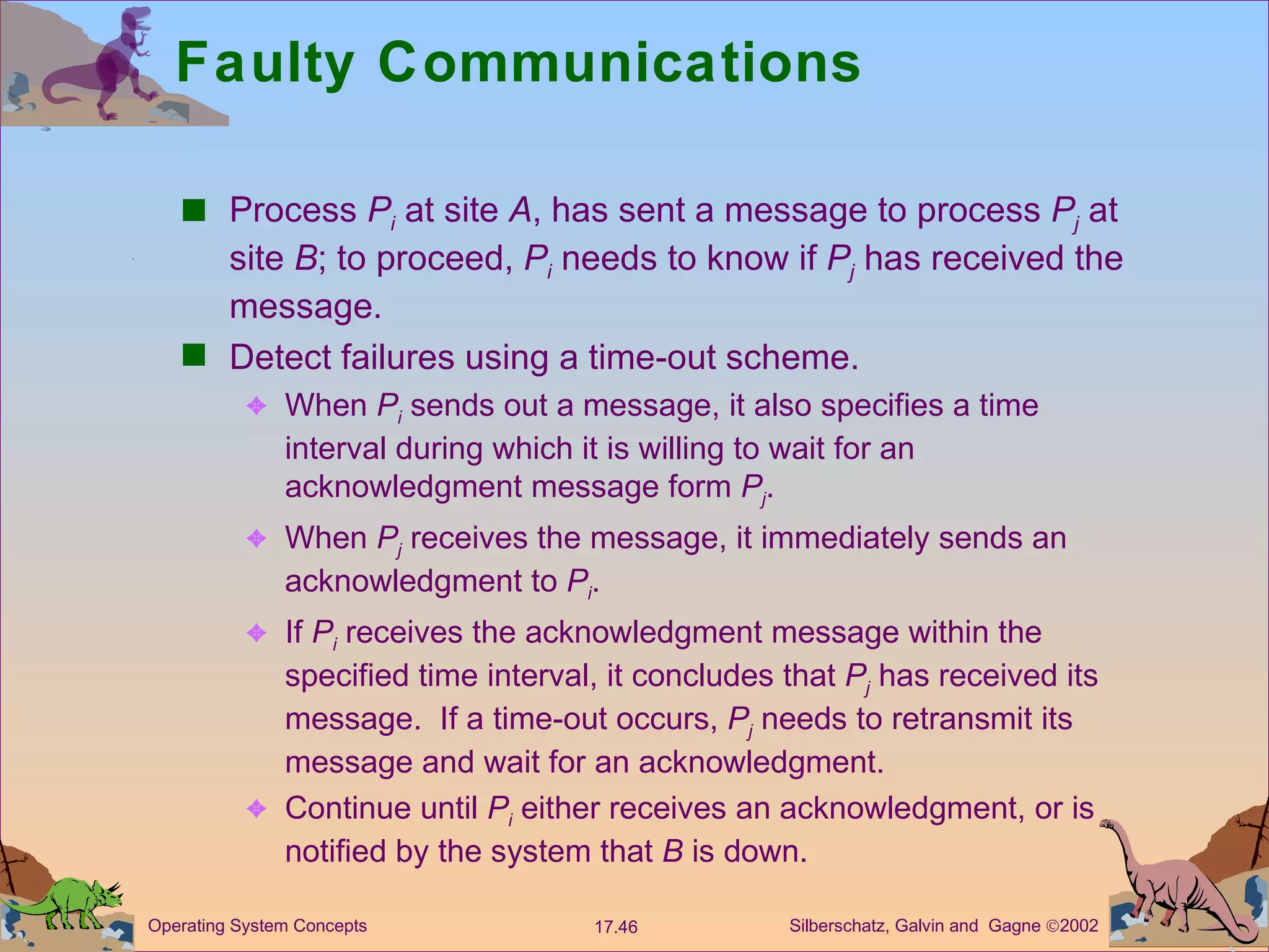 Faulty Communications Process  P i  at site  A , has sent a message to process  P j  at site  B ; to proceed,  P i  needs to know if  P j  has received the message. Detect failures using a time-out scheme. When  P i  sends out a message, it also specifies a time interval during which it is willing to wait for an acknowledgment message form  P j . When  P j  receives the message, it immediately sends an acknowledgment to  P i . If  P i   receives the acknowledgment message within the specified time interval, it concludes that  P j  has received its message.  If a time-out occurs,  P j  needs to retransmit its message and wait for an acknowledgment. Continue until  P i  either receives an acknowledgment, or is notified by the system that  B  is down. 