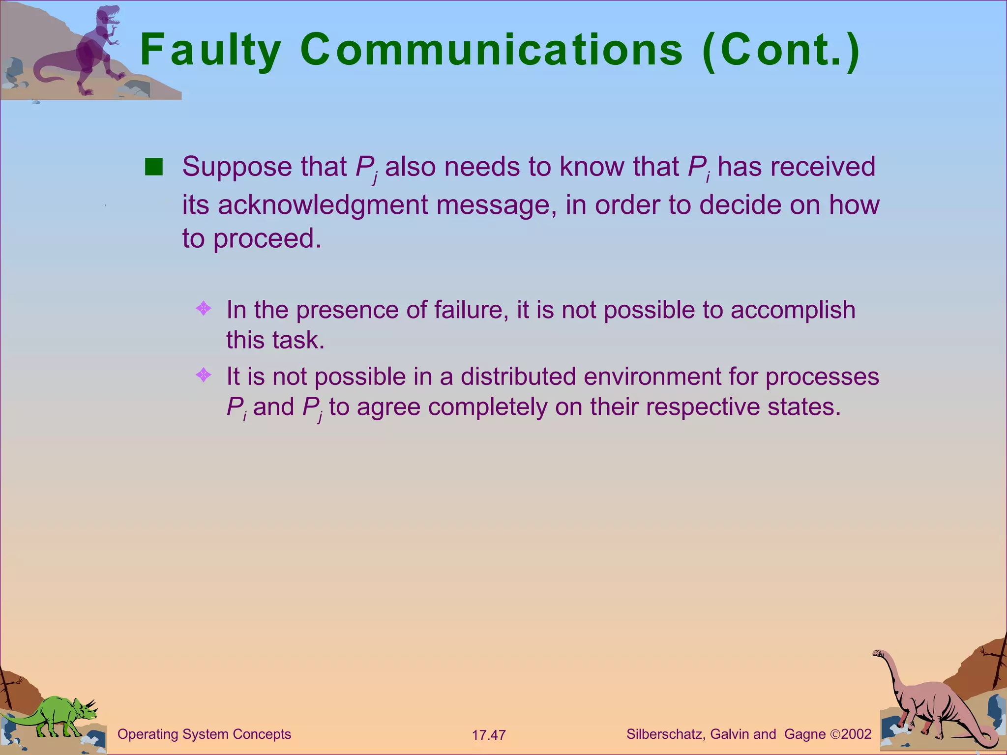 Faulty Communications (Cont.) Suppose that  P j  also needs to know that  P i  has received its acknowledgment message, in order to decide on how to proceed. In the presence of failure, it is not possible to accomplish this task. It is not possible in a distributed environment for processes  P i  and  P j  to agree completely on their respective states.  