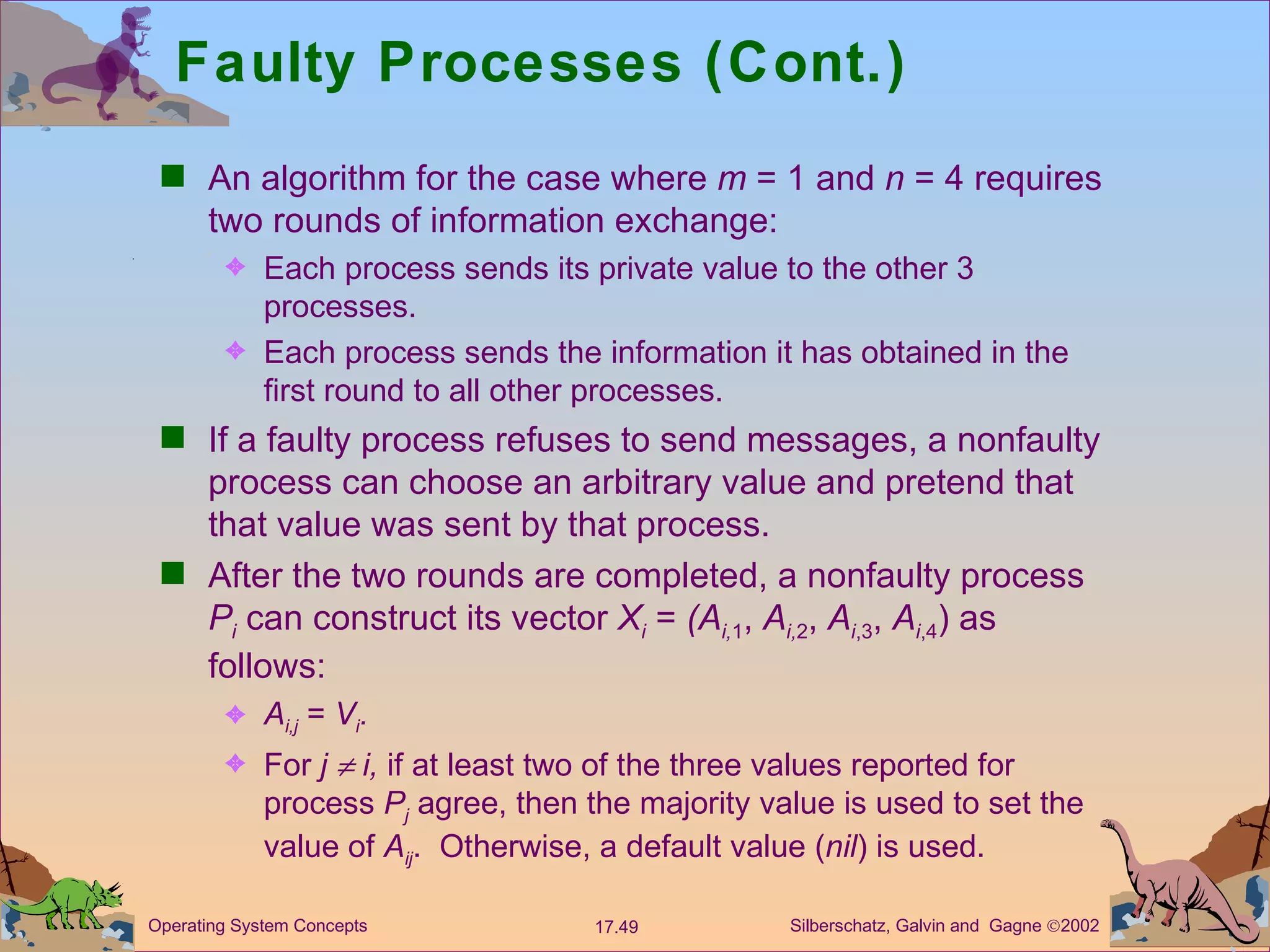 Faulty Processes (Cont.) An algorithm for the case where  m  = 1 and  n  = 4 requires two rounds of information exchange: Each process sends its private value to the other 3 processes. Each process sends the information it has obtained in the first round to all other processes. If a faulty process refuses to send messages, a nonfaulty process can choose an arbitrary value and pretend that that value was sent by that process.  After the two rounds are completed, a nonfaulty process  P i  can construct its vector  X i   =  (A i, 1 ,  A i, 2 ,  A i ,3 ,  A i ,4 ) as follows: A i,j  =  V i . For  j    i,  if at least two of the three values reported for process  P j  agree, then the majority value is used to set the value of  A ij .  Otherwise, a default value ( nil ) is used. 
