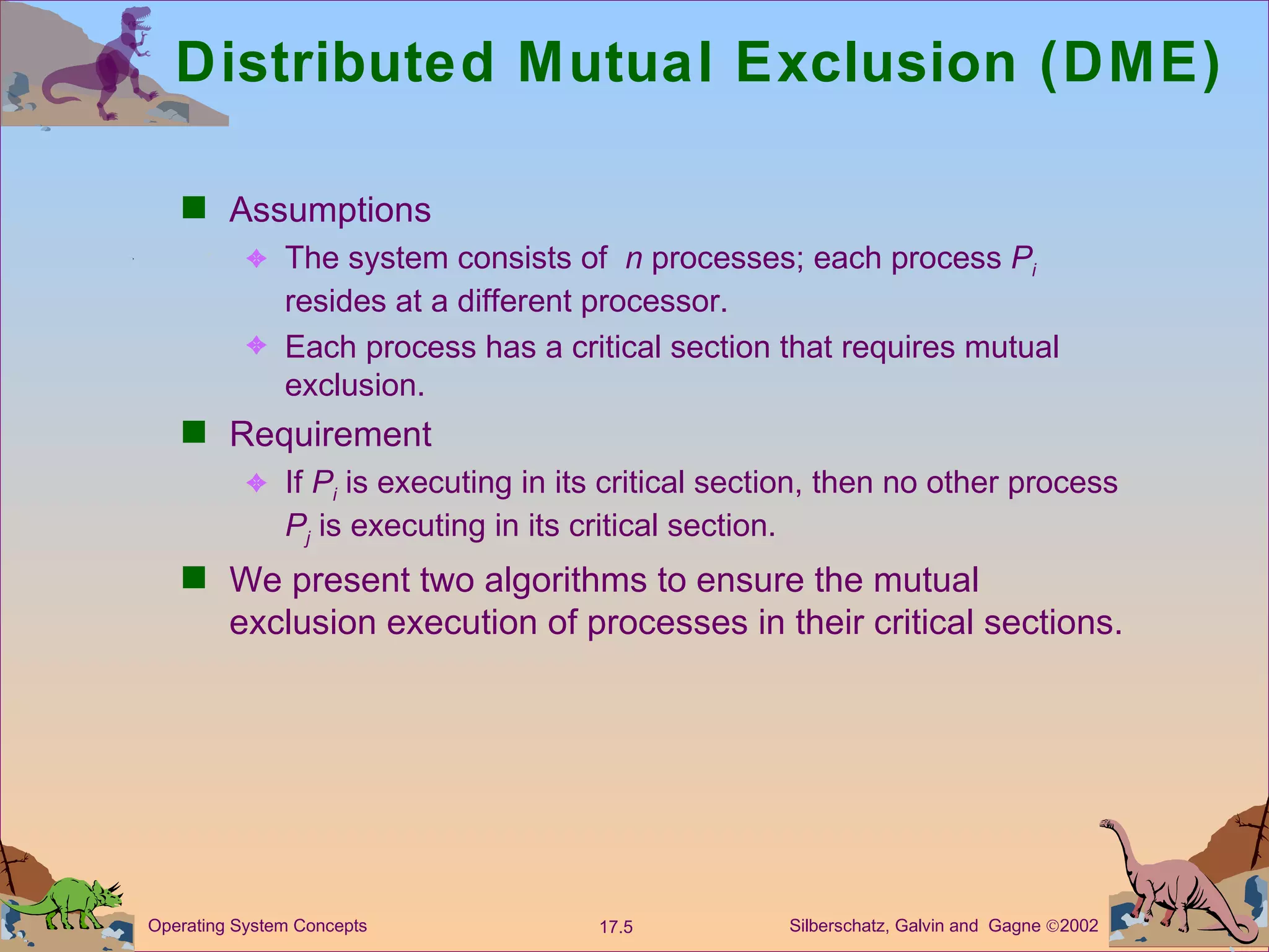 Distributed Mutual Exclusion (DME)  Assumptions The system consists of  n  processes; each process  P i   resides at a different processor. Each process has a critical section that requires mutual exclusion. Requirement If  P i  is executing in its critical section, then no other process  P j  is executing in its critical section. We present two algorithms to ensure the mutual exclusion execution of processes in their critical sections.  