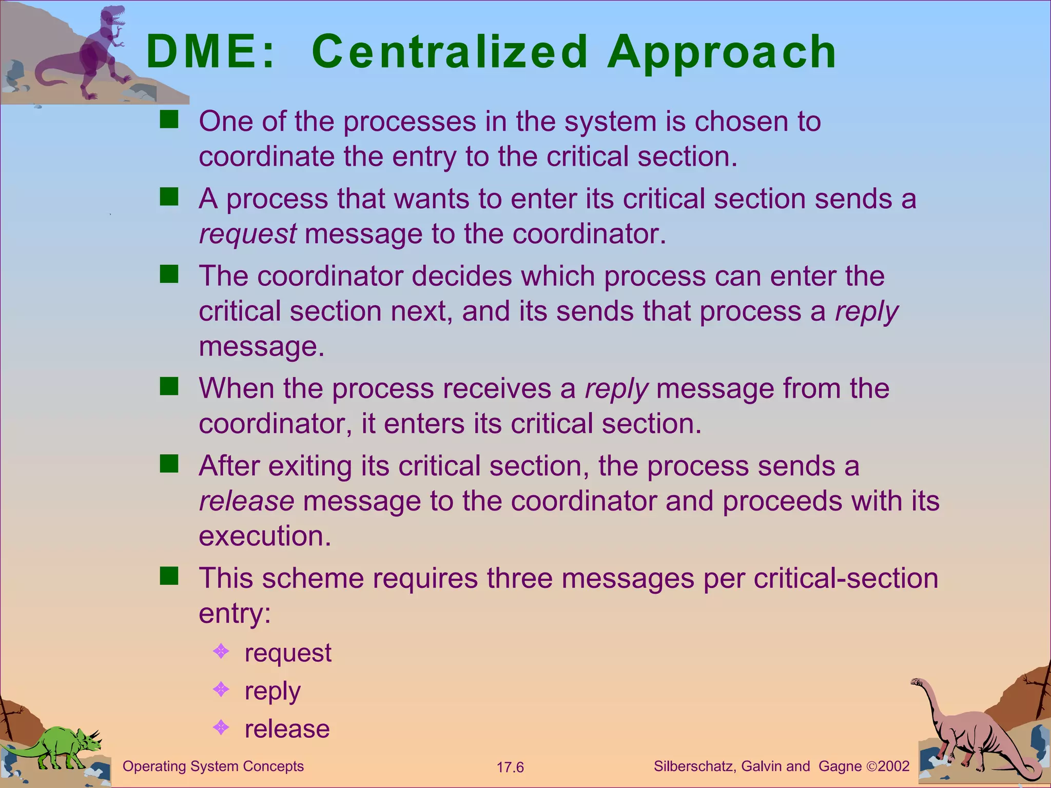 DME:  Centralized Approach One of the processes in the system is chosen to coordinate the entry to the critical section. A process that wants to enter its critical section sends a  request  message to the coordinator. The coordinator decides which process can enter the critical section next, and its sends that process a  reply  message. When the process receives a  reply  message from the coordinator, it enters its critical section. After exiting its critical section, the process sends a  release  message to the coordinator and proceeds with its execution.  This scheme requires three messages per critical-section entry: request  reply release 