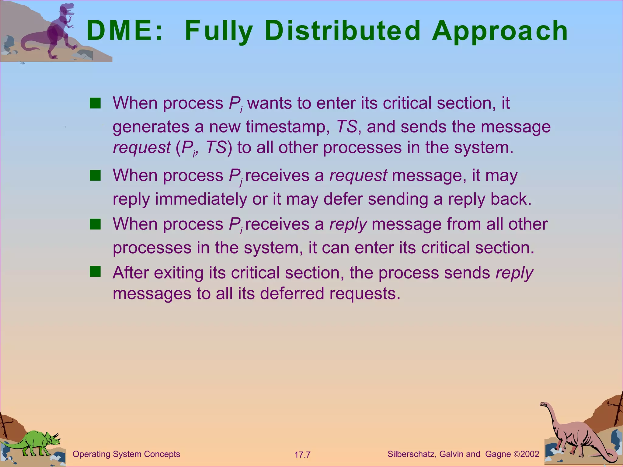 DME:  Fully Distributed Approach When process  P i   wants to enter its critical section, it generates a new timestamp,  TS , and sends the message  request  ( P i , TS ) to all other processes in the system. When process  P j   receives a  request  message, it may reply immediately or it may defer sending a reply back. When process  P i  receives a  reply  message from all other processes in the system, it can enter its critical section. After exiting its critical section, the process sends  reply  messages to all its deferred requests. 