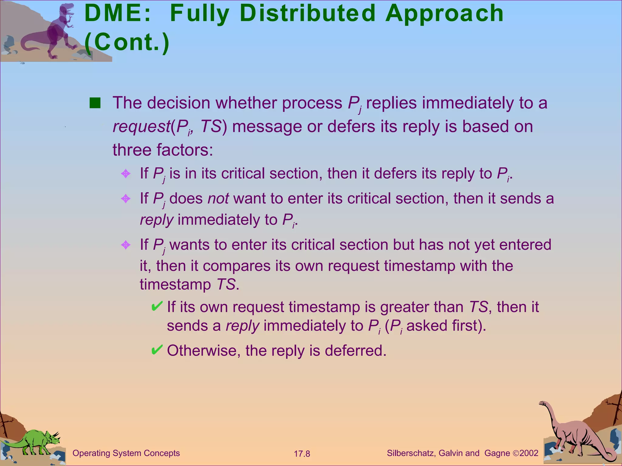 DME:  Fully Distributed Approach (Cont.) The decision whether process  P j   replies immediately to a  request ( P i , TS ) message or defers its reply is based on three factors: If  P j  is in its critical section, then it defers its reply to  P i . If  P j  does  not  want to enter its critical section, then it sends a  reply  immediately to  P i . If  P j  wants to enter its critical section but has not yet entered it, then it compares its own request timestamp with the timestamp  TS . If its own request timestamp is greater than  TS , then it sends a  reply  immediately to  P i  ( P i   asked first). Otherwise, the reply is deferred. 