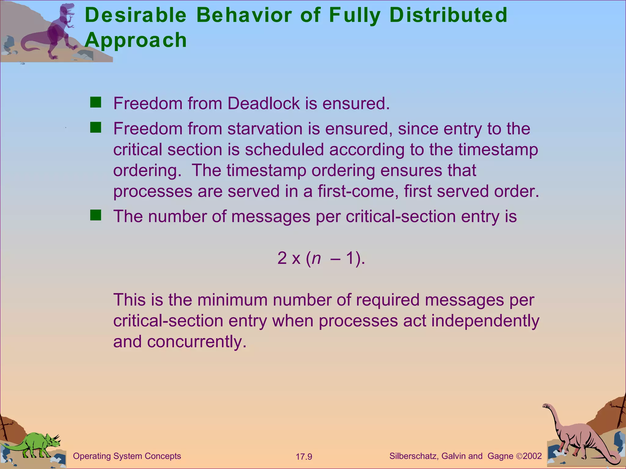 Desirable Behavior of Fully Distributed Approach Freedom from Deadlock is ensured. Freedom from starvation is ensured, since entry to the critical section is scheduled according to the timestamp ordering.  The timestamp ordering ensures that processes are served in a first-come, first served order.  The number of messages per critical-section entry is  2 x ( n   &ndash; 1). This is the minimum number of required messages per critical-section entry when processes act independently and concurrently.  