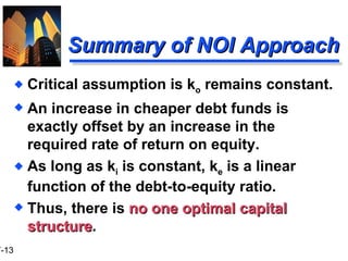 Summary of NOI Approach Critical assumption is k o  remains constant. An increase in cheaper debt funds is exactly offset by an increase in the required rate of return on equity. As long as k i  is constant, k e  is a linear function of the debt-to-equity ratio. Thus, there is  no one optimal capital structure . 
