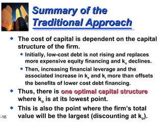 Summary of the Traditional Approach The cost of capital is dependent on the capital structure of the firm. Initially, low-cost debt is not rising and replaces more expensive equity financing and k o  declines. Then, increasing financial leverage and the associated increase in k e  and k i  more than offsets the benefits of lower cost debt financing. Thus, there is  one optimal capital structure  where k o  is at its lowest point. This is also the point where the firm’s total value will be the largest (discounting at k o ). 