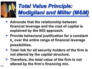 Total Value Principle:  Modigliani and Miller (M&M) Advocate that the relationship between financial leverage and the cost of capital is explained by the NOI approach. Provide behavioral justification for a constant k o  over the entire range of financial leverage possibilities. Total risk for all security holders of the firm is not altered by the capital structure. Therefore, the total value of the firm is not altered by the firm’s financing mix. 