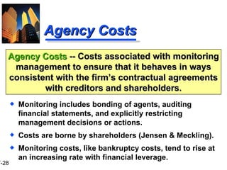 Agency Costs Monitoring includes bonding of agents, auditing financial statements, and explicitly restricting management decisions or actions. Costs are borne by shareholders (Jensen & Meckling). Monitoring costs, like bankruptcy costs, tend to rise at an increasing rate with financial leverage. Agency Costs  -- Costs associated with monitoring management to ensure that it behaves in ways consistent with the firm’s contractual agreements with creditors and shareholders. 