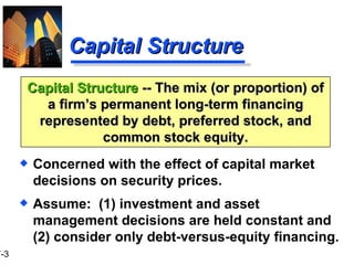 Capital Structure Concerned with the effect of capital market decisions on security prices. Assume:  (1) investment and asset management decisions are held constant and (2) consider only debt-versus-equity financing. Capital Structure  -- The mix (or proportion) of a firm’s permanent long-term financing represented by debt, preferred stock, and common stock equity. 