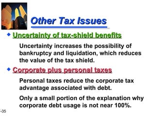 Other Tax Issues Corporate plus personal taxes Personal taxes reduce the corporate tax advantage associated with debt. Only a small portion of the explanation why corporate debt usage is not near 100%. Uncertainty of tax-shield benefits Uncertainty increases the possibility of bankruptcy and liquidation, which reduces the value of the tax shield. 