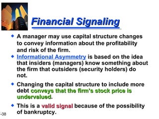 Financial Signaling Informational Asymmetry  is based on the idea that insiders (managers) know something about the firm that outsiders (security holders) do not. Changing the capital structure to include more debt  conveys that the firm’s stock price is undervalued . This is a  valid signal  because of the possibility of bankruptcy. A manager may use capital structure changes to convey information about the profitability and risk of the firm. 