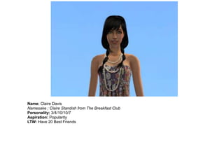 Name: Claire Davis
Namesake ; Claire Standish from The Breakfast Club
Personality: 3/4/10/10/7
Aspiration: Popularity
LTW: Have 20 Best Friends
 