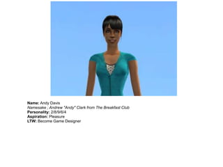 Name: Andy Davis
Namesake ; Andrew "Andy" Clark from The Breakfast Club
Personality: 2/8/9/6/4
Aspiration: Pleasure
LTW: Become Game Designer
 