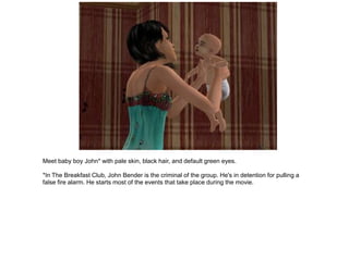 Meet baby boy John* with pale skin, black hair, and default green eyes.

*In The Breakfast Club, John Bender is the criminal of the group. He's in detention for pulling a
false fire alarm. He starts most of the events that take place during the movie.
 