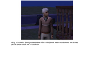 Okay, so Holden's ghost glitched and he wasn't transparent. He still floats around and scares
people but he looked like a normal sim.
 
