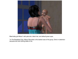 Meet baby girl Allison* with pale skin, black hair, and default green eyes.

*In The Breakfast Club, Allison Reynolds is the basket case of the group. She's in detention
because she had nothing better to do.
 