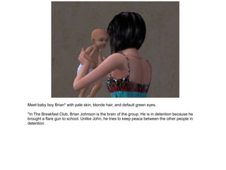 Meet baby boy Brian* with pale skin, blonde hair, and default green eyes.

*In The Breakfast Club, Brian Johnson is the brain of the group. He is in detention because he
brought a flare gun to school. Unlike John, he tries to keep peace between the other people in
detention
 
