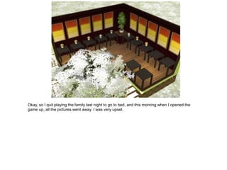 Okay, so I quit playing the family last night to go to bed, and this morning when I opened the
game up, all the pictures went away. I was very upset.
 