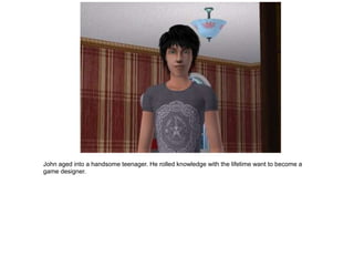 John aged into a handsome teenager. He rolled knowledge with the lifetime want to become a
game designer.
 