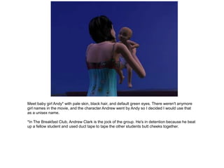 Meet baby girl Andy* with pale skin, black hair, and default green eyes. There weren't anymore
girl names in the movie, and the character Andrew went by Andy so I decided I would use that
as a unisex name.

*In The Breakfast Club, Andrew Clark is the jock of the group. He's in detention because he beat
up a fellow student and used duct tape to tape the other students butt cheeks together.
 