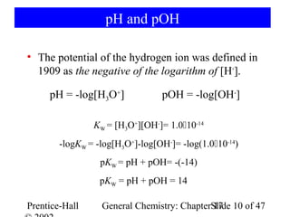 pH and pOH

• The potential of the hydrogen ion was defined in
  1909 as the negative of the logarithm of [H+].

     pH = -log[H3O+]             pOH = -log[OH-]

                KW = [H3O+][OH-]= 1.010-14
        -logKW = -log[H3O+]-log[OH-]= -log(1.010-14)
                  pKW = pH + pOH= -(-14)
                  pKW = pH + pOH = 14

Prentice-Hall     General Chemistry: ChapterSlide 10 of 47
                                             17
 