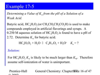 Example 17-5
Determining a Value of KA from the pH of a Solution of a
Weak Acid.
Butyric acid, HC4H7O2 (or CH3CH2CH2CO2H) is used to make
compounds employed in artificial flavorings and syrups. A
0.250 M aqueous solution of HC4H7O2 is found to have a pH of
2.72. Determine KA for butyric acid.
        HC4H7O2 + H2O  C4H77O2 + H3O+        Ka = ?

Solution:

For HC4H7O2 KA is likely to be much larger than KW. Therefore
assume self-ionization of water is unimportant.

 Prentice-Hall      General Chemistry: ChapterSlide 16 of 47
                                               17
 