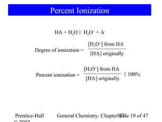 Percent Ionization

                 HA + H2O  H3O+ + A-

                                  [H3O+] from HA
        Degree of ionization =
                                   [HA] originally

                                 [H3O+] from HA
         Percent ionization =                         100%
                                 [HA] originally




Prentice-Hall     General Chemistry: ChapterSlide 19 of 47
                                             17
 