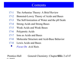 Contents
 17-1   The Arrhenius Theory: A Brief Review
 17-2   Brønsted-Lowry Theory of Acids and Bases
 17-3   The Self-Ionization of Water and the pH Scale
 17-4   Strong Acids and Strong Bases
 17-5   Weak Acids and Weak Bases
 17-6   Polyprotic Acids
 17-7   Ions as Acids and Bases
 17-8   Molecular Structure and Acid-Base Behavior
 17-8   Lewis Acids and Bases
        Focus On Acid Rain.


Prentice-Hall     General Chemistry: ChapterSlide 2 of 47
                                             17
 