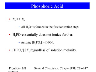 Phosphoric Acid

• Ka1 >> Ka2

       • All H3O+ is formed in the first ionization step.

• H2PO4- essentially does not ionize further.

       • Assume [H2PO4-] = [H3O+].

• [HPO42-] Ka2 regardless of solution molarity.



Prentice-Hall      General Chemistry: ChapterSlide 22 of 47
                                              17
 