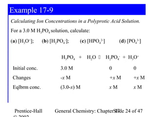 Example 17-9
Calculating Ion Concentrations in a Polyprotic Acid Solution.
For a 3.0 M H3PO4 solution, calculate:
(a) [H3O+];     (b) [H2PO4-];    (c) [HPO42-]        (d) [PO43-]


                         H3PO4 + H2O  H2PO4- + H3O+

Initial conc.           3.0 M                   0           0
Changes                 -x M                    +x M        +x M
Eqlbrm conc.            (3.0-x) M               xM          xM



 Prentice-Hall        General Chemistry: ChapterSlide 24 of 47
                                                 17
 