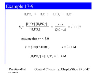 Example 17-9
              H3PO4 + H2O           H2PO4- + H3O+

               [H3O+] [H2PO4-]             x·x
        Ka=                          =               = 7.110-3
                 [H3PO4]                 (3.0 – x)

         Assume that x << 3.0

              x2 = (3.0)(7.110-3)            x = 0.14 M

                 [H2PO4-] = [H3O+] = 0.14 M



 Prentice-Hall       General Chemistry: ChapterSlide 25 of 47
                                                17
 