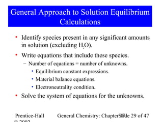 General Approach to Solution Equilibrium
             Calculations
 • Identify species present in any significant amounts
   in solution (excluding H2O).
 • Write equations that include these species.
    – Number of equations = number of unknowns.
       • Equilibrium constant expressions.
       • Material balance equations.
       • Electroneutrality condition.
 • Solve the system of equations for the unknowns.


 Prentice-Hall    General Chemistry: ChapterSlide 29 of 47
                                             17
 