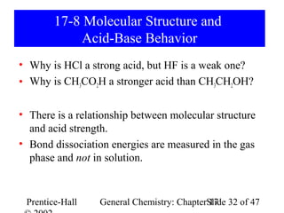 17-8 Molecular Structure and
             Acid-Base Behavior
• Why is HCl a strong acid, but HF is a weak one?
• Why is CH3CO2H a stronger acid than CH3CH2OH?

• There is a relationship between molecular structure
  and acid strength.
• Bond dissociation energies are measured in the gas
  phase and not in solution.


 Prentice-Hall    General Chemistry: ChapterSlide 32 of 47
                                             17
 