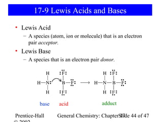 17-9 Lewis Acids and Bases
• Lewis Acid
   – A species (atom, ion or molecule) that is an electron
     pair acceptor.
• Lewis Base
   – A species that is an electron pair donor.




           base    acid                adduct

Prentice-Hall     General Chemistry: ChapterSlide 44 of 47
                                             17
 