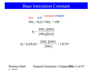 Base Ionization Constant
                              conjugate conjugate
                base   acid
                NH3 + H2O  NH4+ + OH-

                      [NH4+][OH-]
                  Kc=
                      [NH3][H2O]

                       [NH4+][OH-]
         Kb= Kc[H2O] =             = 1.810-5
                         [NH3]




Prentice-Hall      General Chemistry: ChapterSlide 5 of 47
                                              17
 