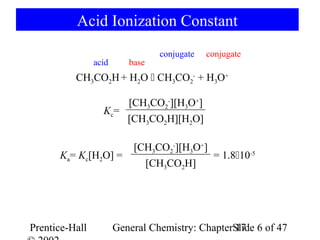 Acid Ionization Constant
                                 conjugate   conjugate
                acid      base
          CH3CO2H + H2O  CH3CO2- + H3O+

                      [CH3CO2-][H3O+]
                  Kc=
                      [CH3CO2H][H2O]

                           [CH3CO2-][H3O+]
      Ka= Kc[H2O] =                        = 1.810-5
                             [CH3CO2H]




Prentice-Hall          General Chemistry: ChapterSlide 6 of 47
                                                  17
 