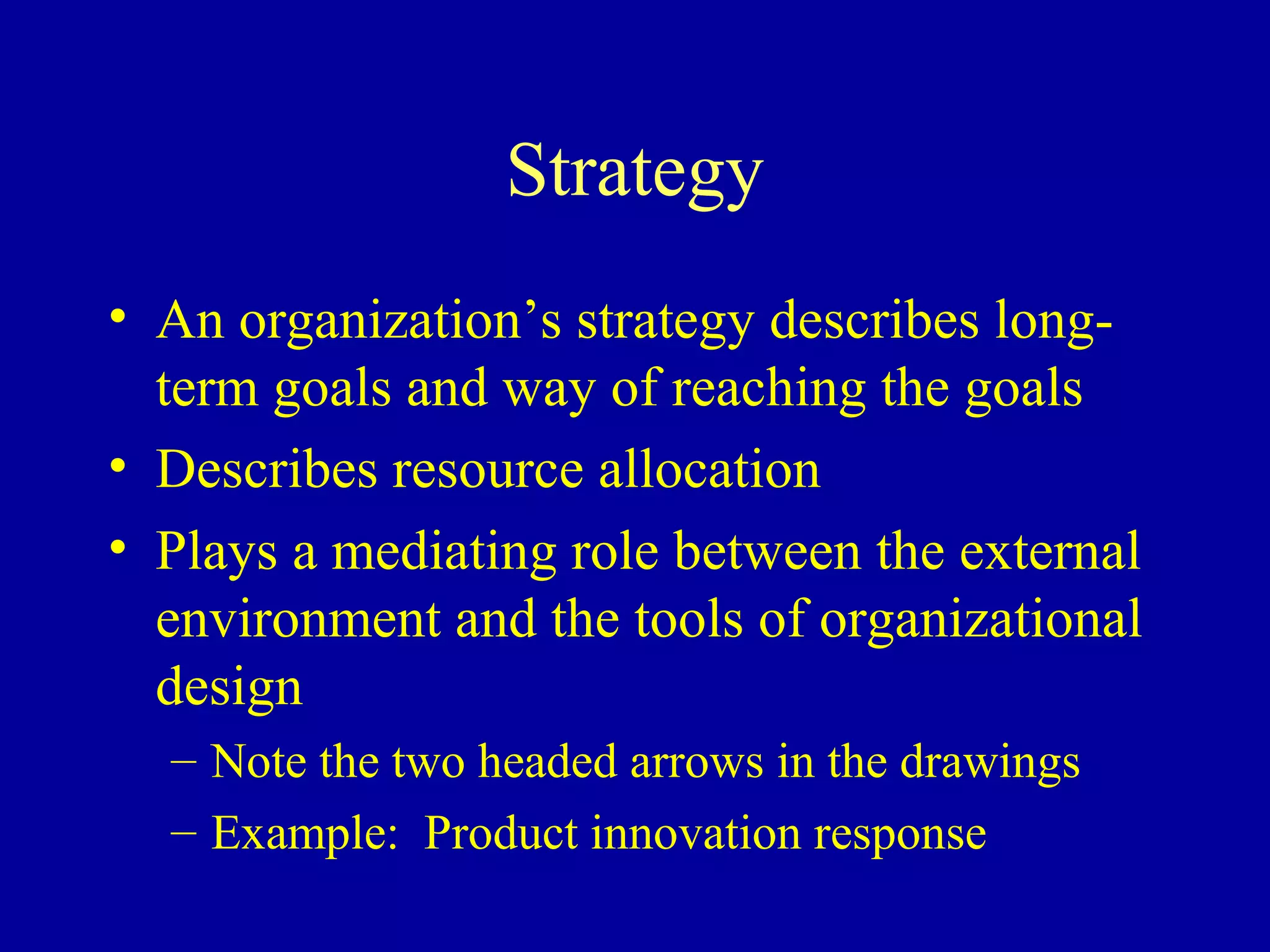 Strategy
• An organization’s strategy describes long-
  term goals and way of reaching the goals
• Describes resource allocation
• Plays a mediating role between the external
  environment and the tools of organizational
  design
  – Note the two headed arrows in the drawings
  – Example: Product innovation response
 