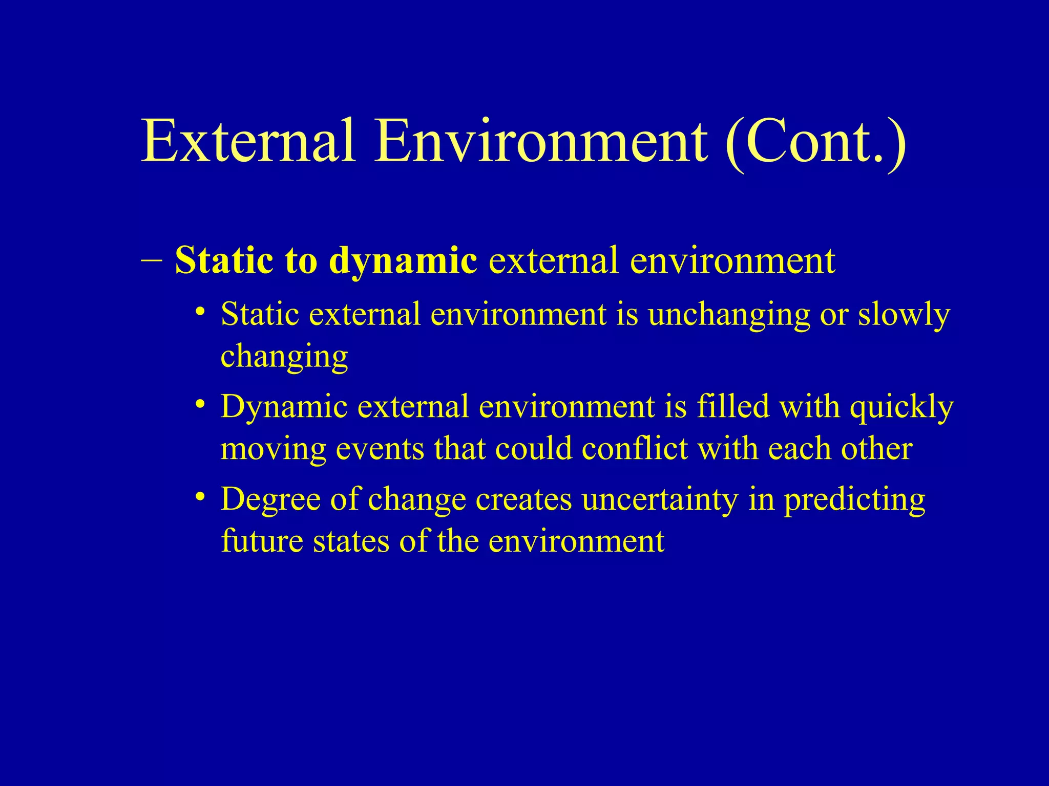 External Environment (Cont.)
– Static to dynamic external environment
   • Static external environment is unchanging or slowly
     changing
   • Dynamic external environment is filled with quickly
     moving events that could conflict with each other
   • Degree of change creates uncertainty in predicting
     future states of the environment
 