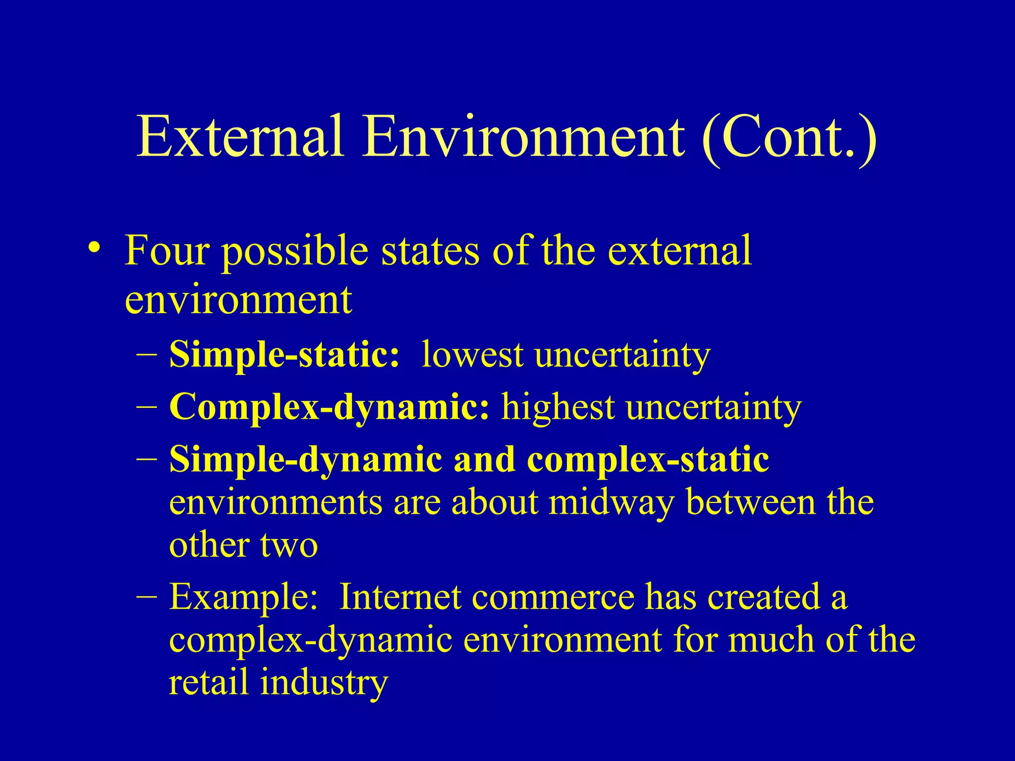 External Environment (Cont.)
• Four possible states of the external
  environment
  – Simple-static: lowest uncertainty
  – Complex-dynamic: highest uncertainty
  – Simple-dynamic and complex-static
    environments are about midway between the
    other two
  – Example: Internet commerce has created a
    complex-dynamic environment for much of the
    retail industry
 