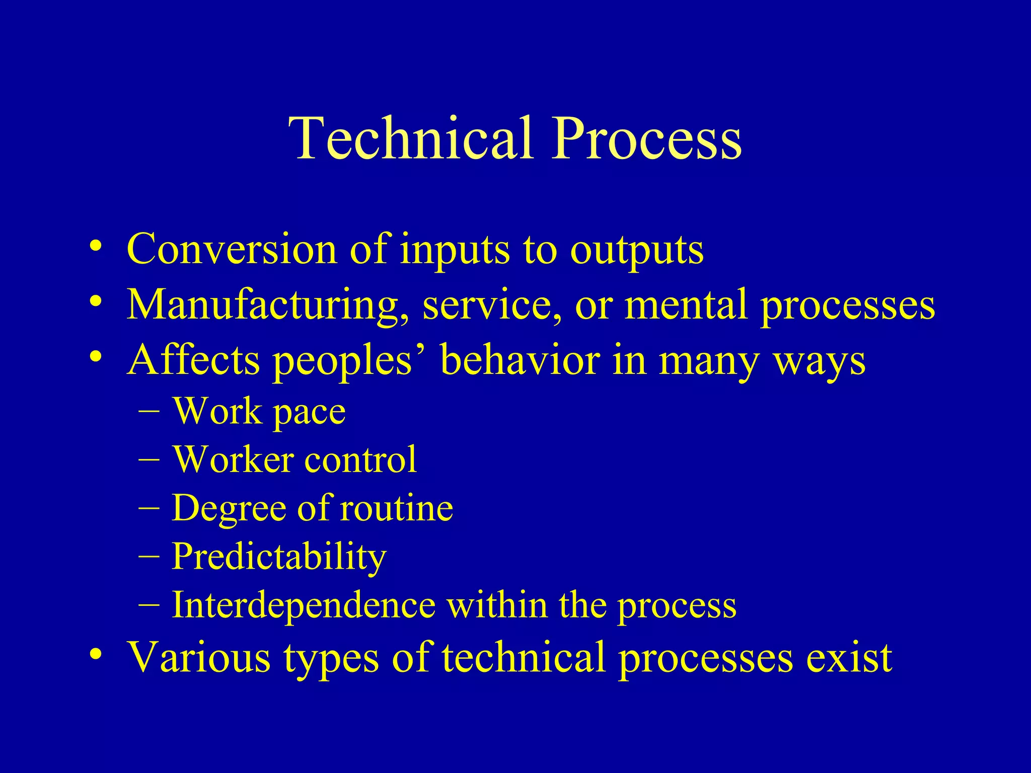 Technical Process
• Conversion of inputs to outputs
• Manufacturing, service, or mental processes
• Affects peoples’ behavior in many ways
  –   Work pace
  –   Worker control
  –   Degree of routine
  –   Predictability
  –   Interdependence within the process
• Various types of technical processes exist
 