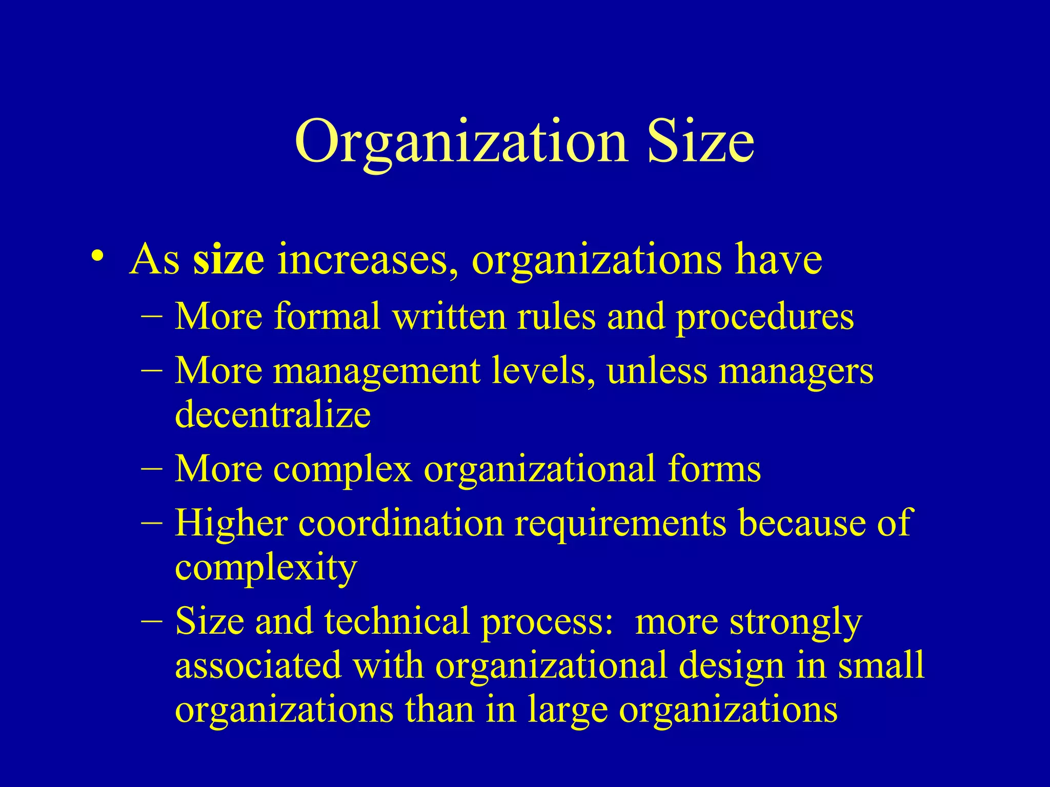 Organization Size
• As size increases, organizations have
  – More formal written rules and procedures
  – More management levels, unless managers
    decentralize
  – More complex organizational forms
  – Higher coordination requirements because of
    complexity
  – Size and technical process: more strongly
    associated with organizational design in small
    organizations than in large organizations
 