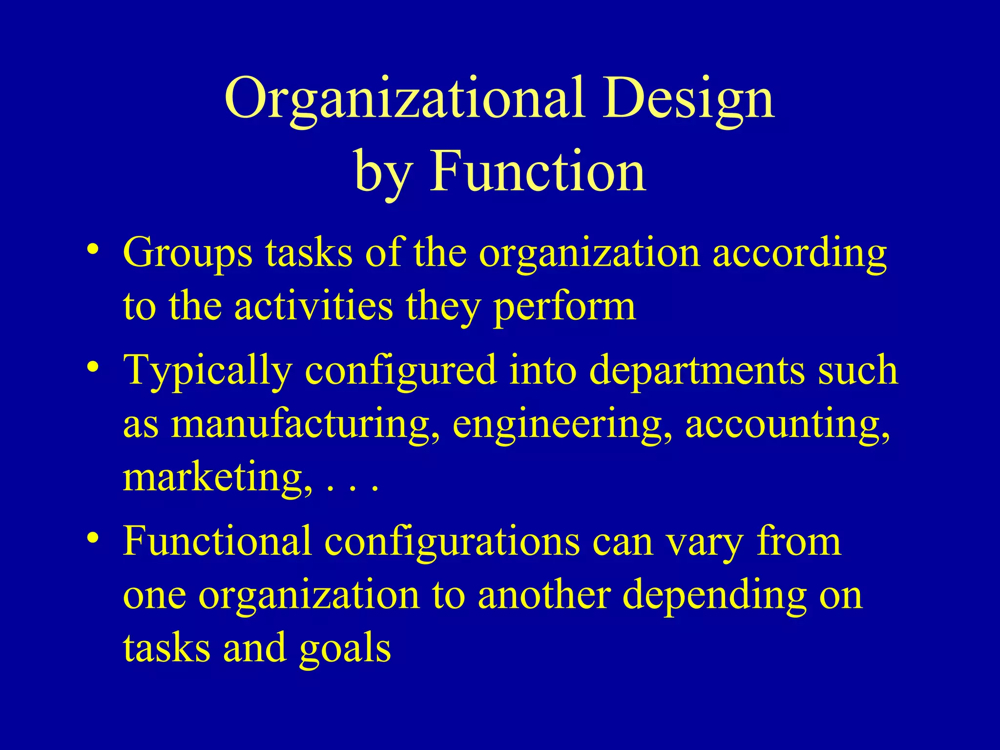 Organizational Design
           by Function
• Groups tasks of the organization according
  to the activities they perform
• Typically configured into departments such
  as manufacturing, engineering, accounting,
  marketing, . . .
• Functional configurations can vary from
  one organization to another depending on
  tasks and goals
 