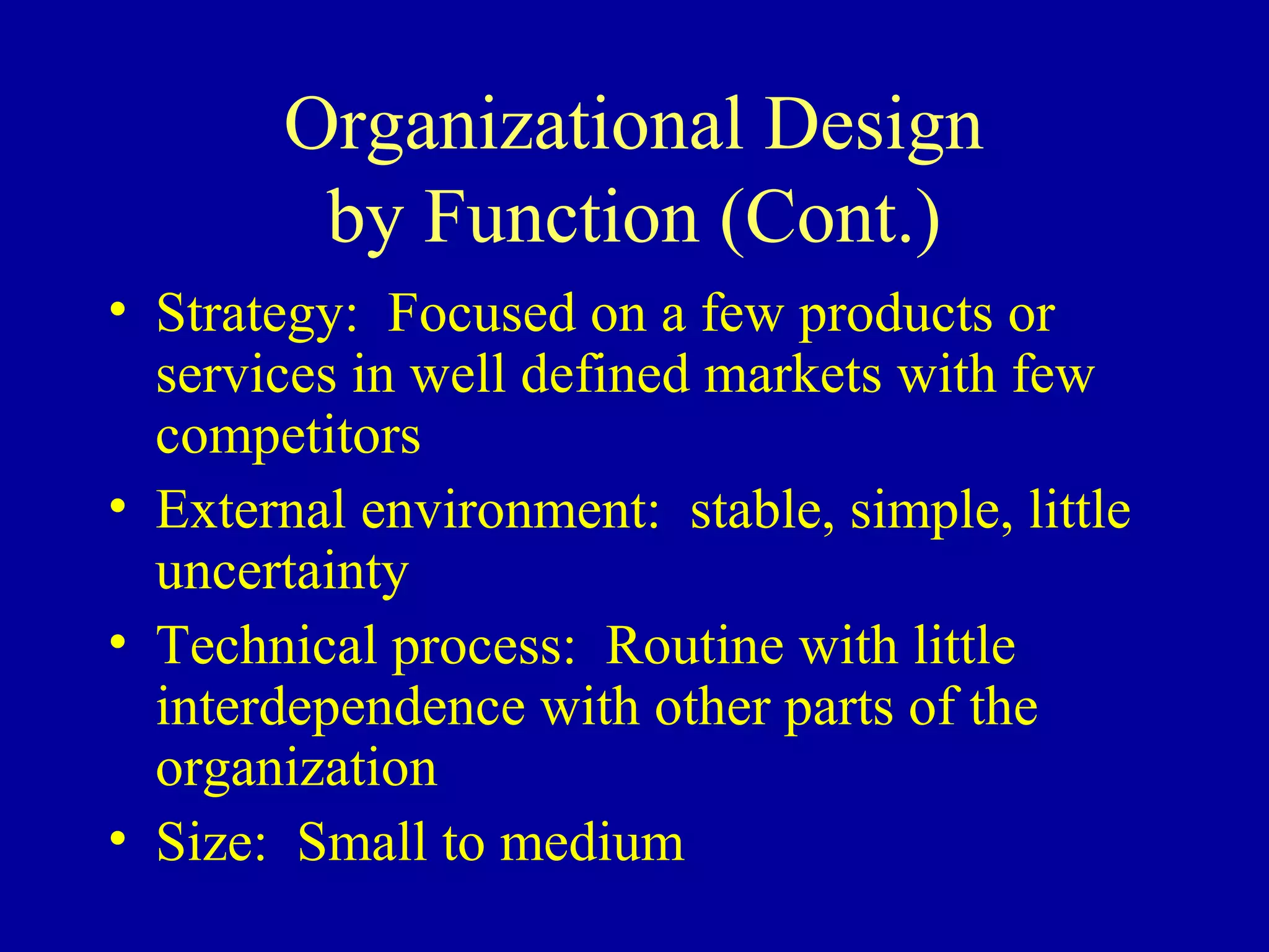 Organizational Design
        by Function (Cont.)
• Strategy: Focused on a few products or
  services in well defined markets with few
  competitors
• External environment: stable, simple, little
  uncertainty
• Technical process: Routine with little
  interdependence with other parts of the
  organization
• Size: Small to medium
 