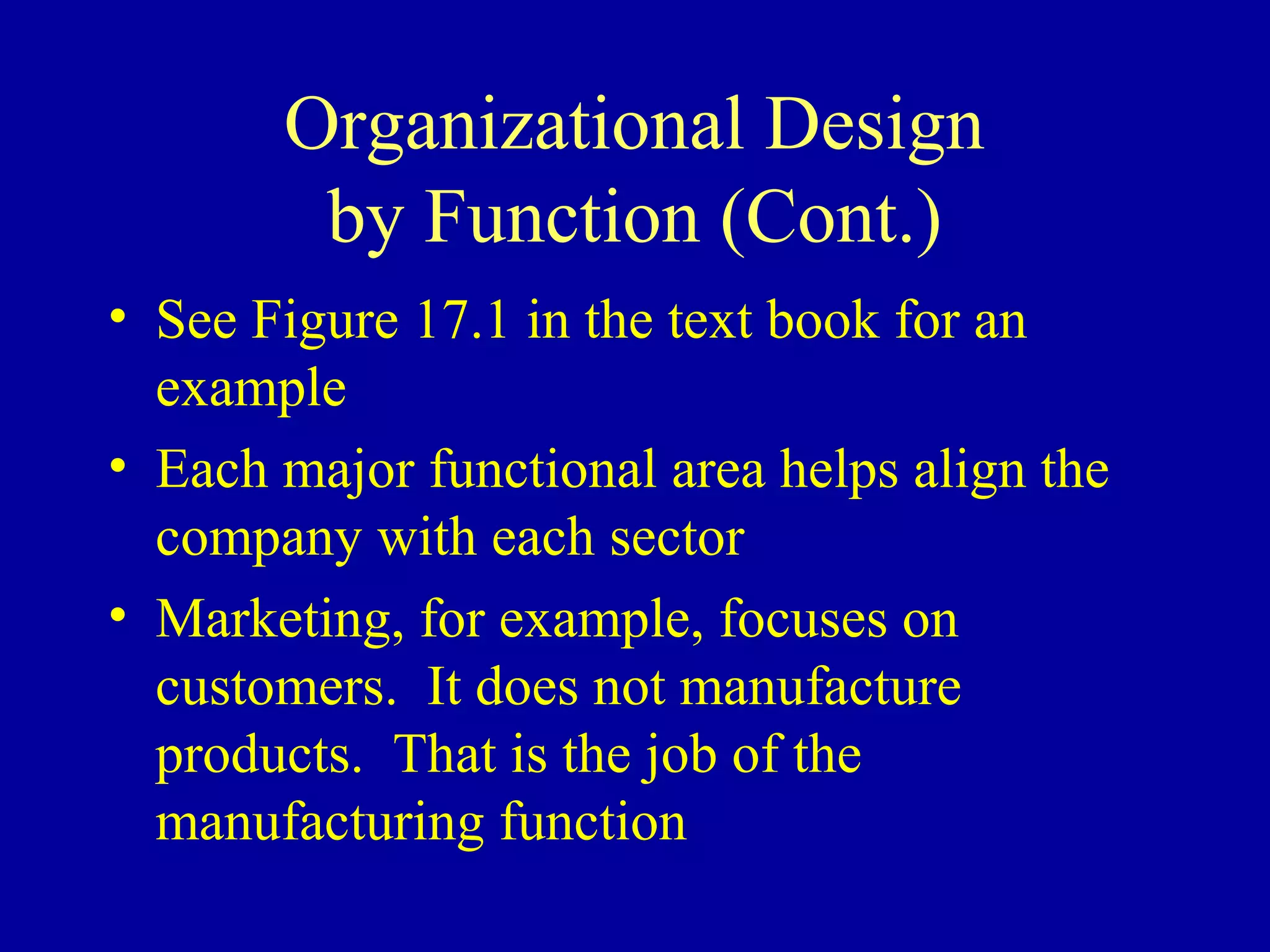 Organizational Design
        by Function (Cont.)
• See Figure 17.1 in the text book for an
  example
• Each major functional area helps align the
  company with each sector
• Marketing, for example, focuses on
  customers. It does not manufacture
  products. That is the job of the
  manufacturing function
 