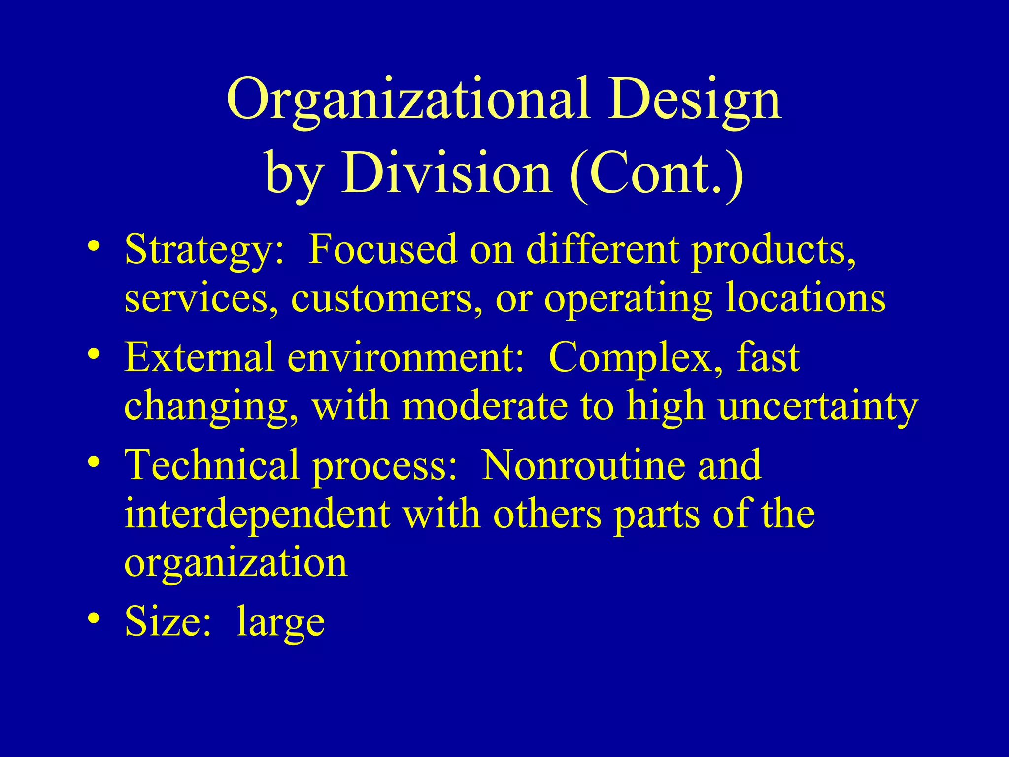 Organizational Design
        by Division (Cont.)
• Strategy: Focused on different products,
  services, customers, or operating locations
• External environment: Complex, fast
  changing, with moderate to high uncertainty
• Technical process: Nonroutine and
  interdependent with others parts of the
  organization
• Size: large
 