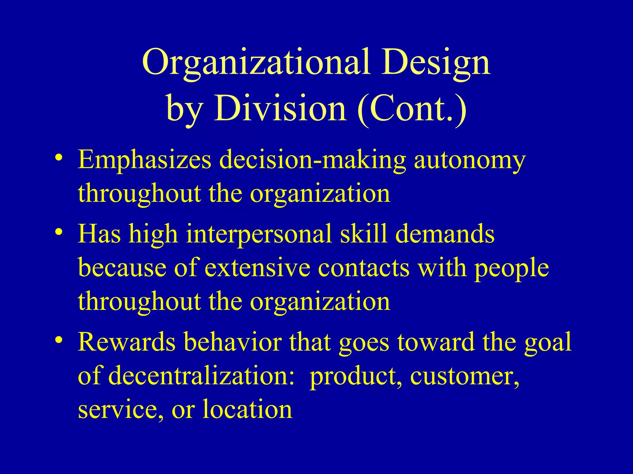 Organizational Design
        by Division (Cont.)
• Emphasizes decision-making autonomy
  throughout the organization
• Has high interpersonal skill demands
  because of extensive contacts with people
  throughout the organization
• Rewards behavior that goes toward the goal
  of decentralization: product, customer,
  service, or location
 