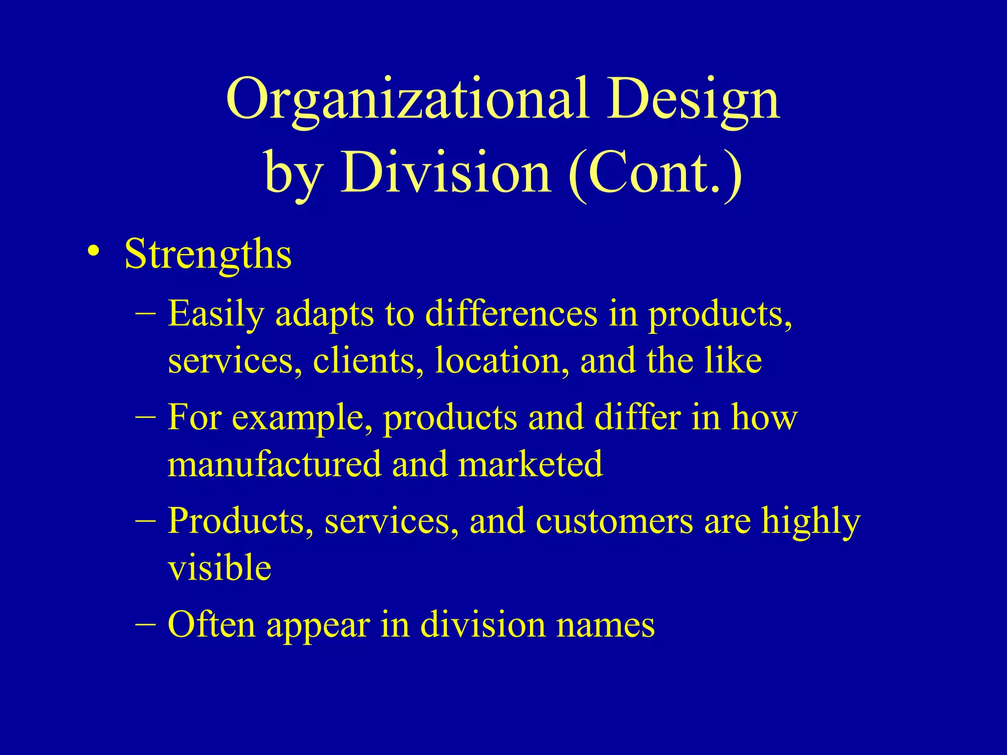 Organizational Design
        by Division (Cont.)
• Strengths
  – Easily adapts to differences in products,
    services, clients, location, and the like
  – For example, products and differ in how
    manufactured and marketed
  – Products, services, and customers are highly
    visible
  – Often appear in division names
 