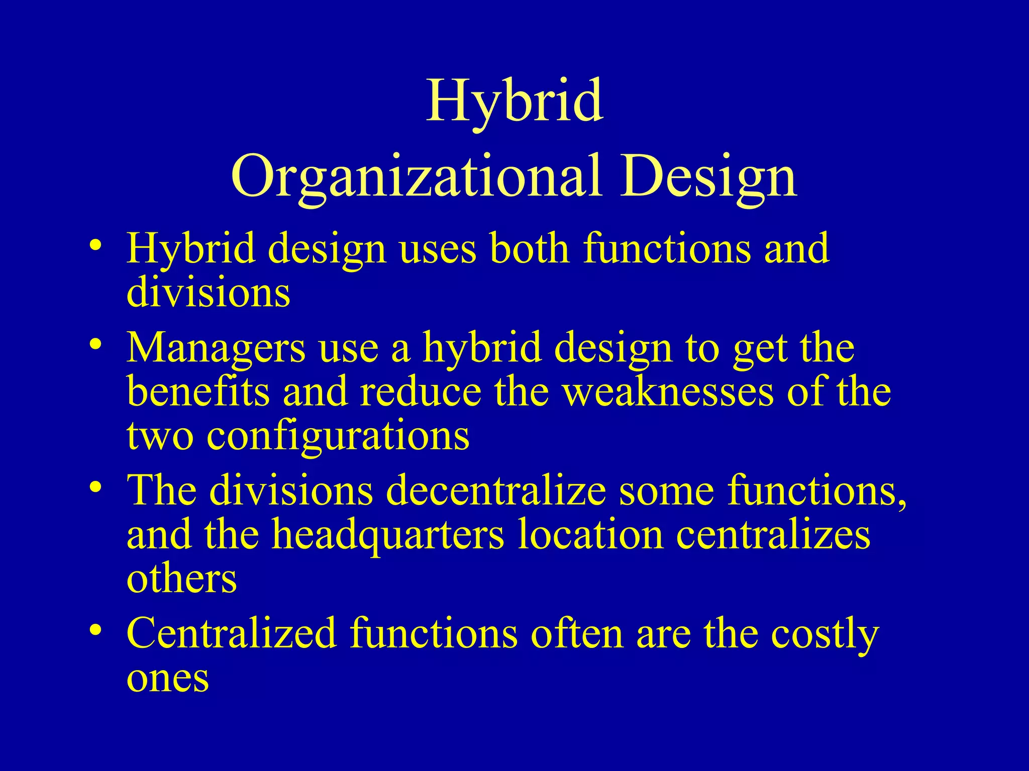 Hybrid
       Organizational Design
• Hybrid design uses both functions and
  divisions
• Managers use a hybrid design to get the
  benefits and reduce the weaknesses of the
  two configurations
• The divisions decentralize some functions,
  and the headquarters location centralizes
  others
• Centralized functions often are the costly
  ones
 