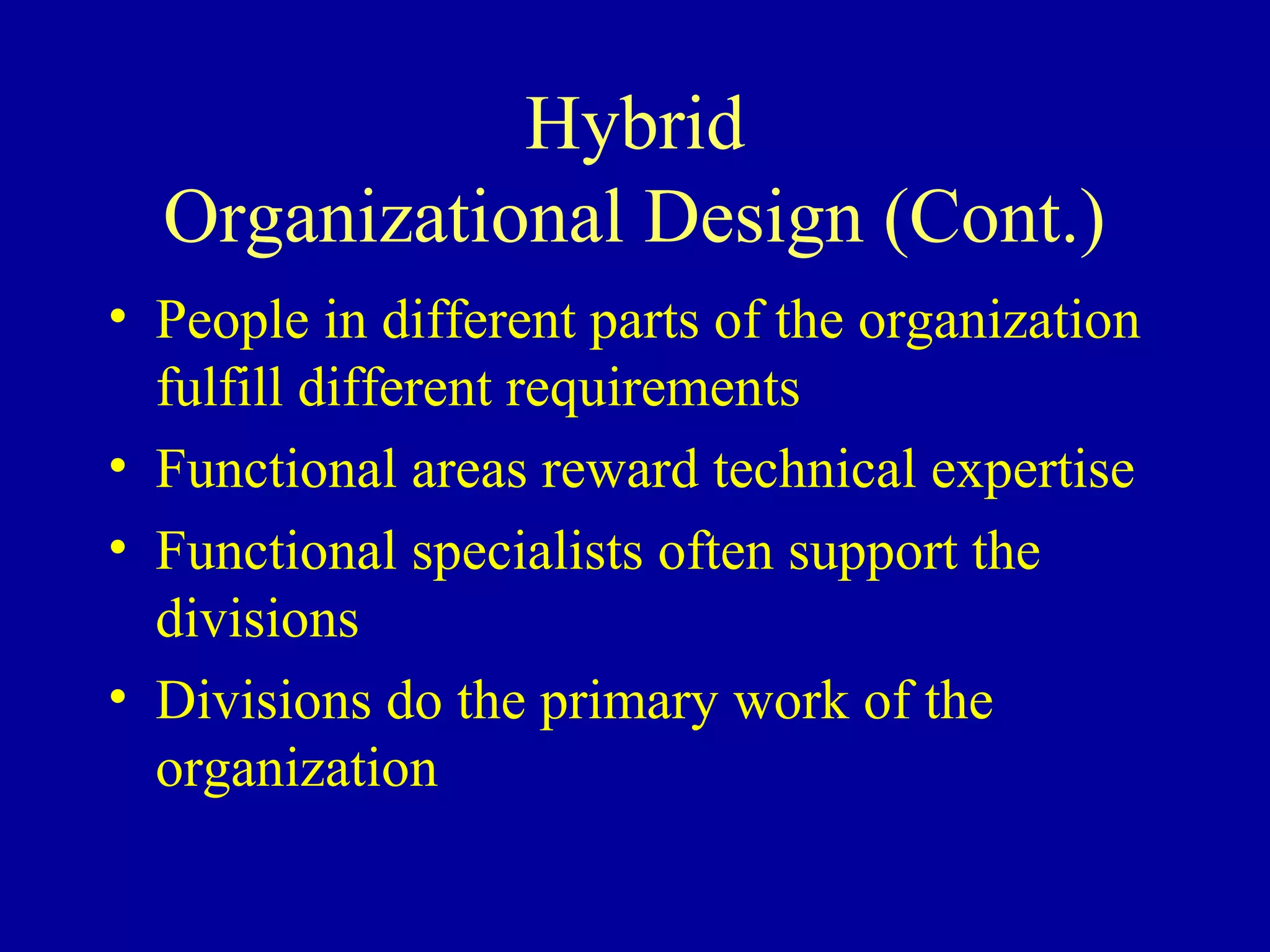 Hybrid
  Organizational Design (Cont.)
• People in different parts of the organization
  fulfill different requirements
• Functional areas reward technical expertise
• Functional specialists often support the
  divisions
• Divisions do the primary work of the
  organization
 